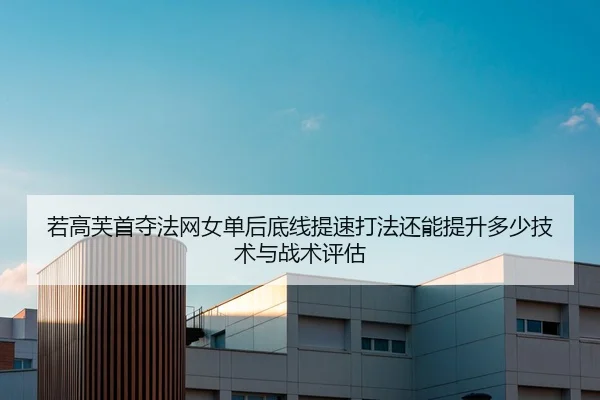 若高芙首夺法网女单后底线提速打法还能提升多少技术与战术评估